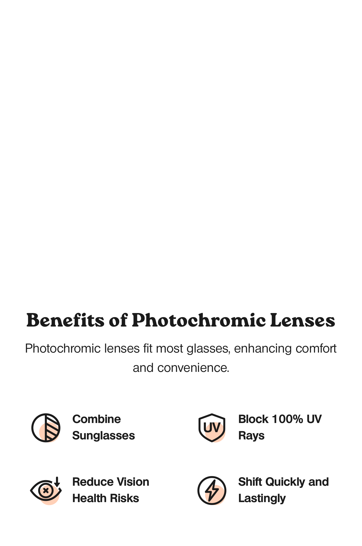 Benefits of photochromic lenses. Photochromic lenses, adaptable to nearly any glasses type including single-vision, progressive, reading, or non-prescription frames, offer a seamless integration that enhances visual comfort and convenience. These lenses swiftly and lastingly adjust to lighting conditions, conveniently combining the functionality of sunglasses by blocking 100% of UV rays, thereby reducing vision health risks.
