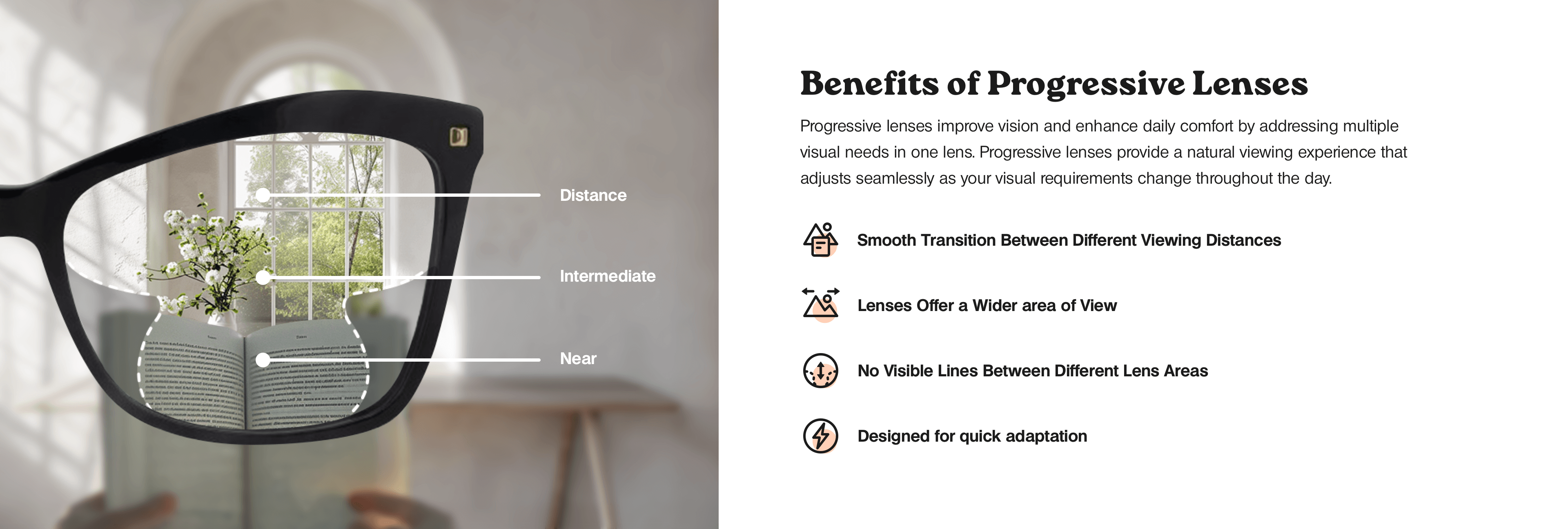 Progressive lenses offer multiple benefits, improving vision and daily comfort by addressing various visual needs with a single lens. These lenses provide a smooth transition between different viewing distances, offer a wider area of view, and have no visible lines between different lens areas. Designed for quick adaptation, they enhance the natural viewing experience, adjusting seamlessly to changing visual requirements throughout the day.