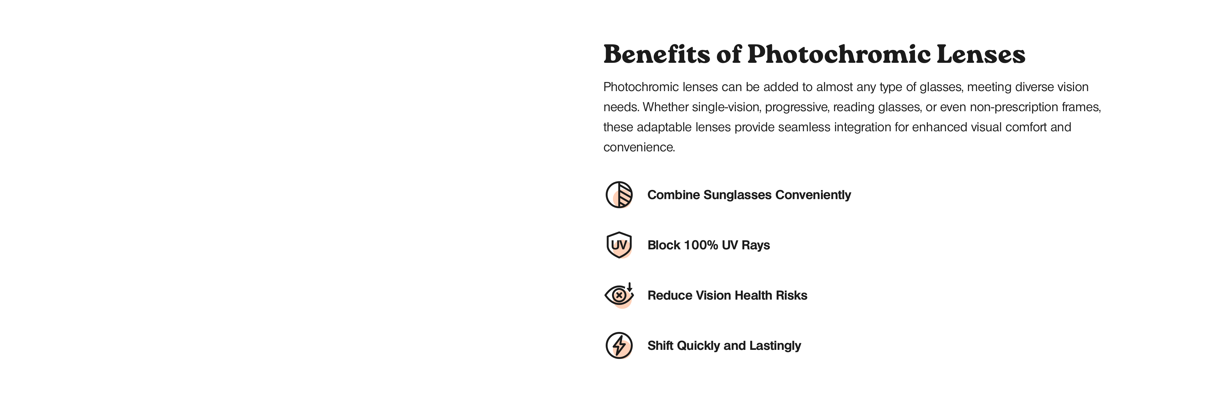 Benefits of photochromic lenses. Photochromic lenses, adaptable to nearly any glasses type including single-vision, progressive, reading, or non-prescription frames, offer a seamless integration that enhances visual comfort and convenience. These lenses swiftly and lastingly adjust to lighting conditions, conveniently combining the functionality of sunglasses by blocking 100% of UV rays, thereby reducing vision health risks.